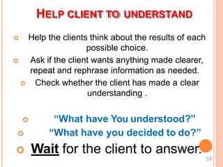 HELP CLIENT TO UNDERSTAND
 Help the clients think about the results of each
possible choice.
 Ask if the client wants anything made clearer,
repeat and rephrase information as needed.
 Check whether the client has made a clear
understanding .
 “What have You understood?”
 “What have you decided to do?”
 Wait for the client to answer.
59
 