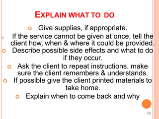 EXPLAIN WHAT TO DO
 Give supplies, if appropriate.
 If the service cannot be given at once, tell the
client how, when & where it could be provided.
 Describe possible side effects and what to do
if they occur.
 Ask the client to repeat instructions. make
sure the client remembers & understands.
 If possible give the client printed materials to
take home.
 Explain when to come back and why
60
 
