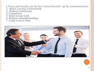 1.Trust and loyalty are the key factor boosted up by communication
2. Build a strong relationship
3. Reduces Unnecessary
4. Competition
5. Helps in team work
6. Removes misunderstandings
7. Leads to newer ideas
7
 
