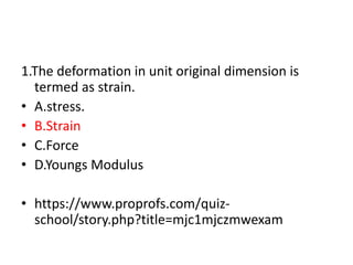 1.The deformation in unit original dimension is
termed as strain.
• A.stress.
• B.Strain
• C.Force
• D.Youngs Modulus
• https://www.proprofs.com/quiz-
school/story.php?title=mjc1mjczmwexam
 