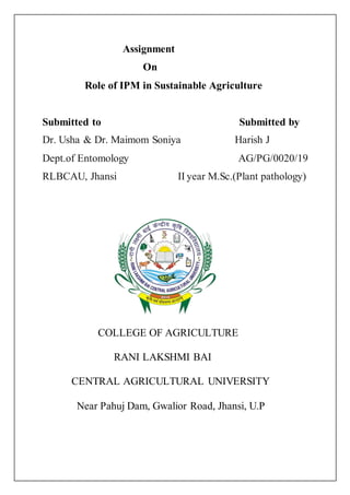 Assignment
On
Role of IPM in Sustainable Agriculture
Submitted to Submitted by
Dr. Usha & Dr. Maimom Soniya Harish J
Dept.of Entomology AG/PG/0020/19
RLBCAU, Jhansi II year M.Sc.(Plant pathology)
COLLEGE OF AGRICULTURE
RANI LAKSHMI BAI
CENTRAL AGRICULTURAL UNIVERSITY
Near Pahuj Dam, Gwalior Road, Jhansi, U.P
 
