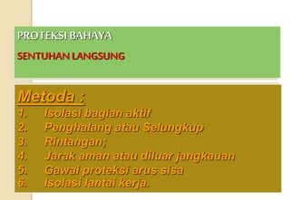 PROTEKSI BAHAYA
SENTUHAN LANGSUNG
Metoda :
1. Isolasi bagian aktif
2. Penghalang atau Selungkup
3. Rintangan;
4. Jarak aman atau diluar jangkauan
5. Gawai proteksi arus sisa
6. Isolasi lantai kerja.
 