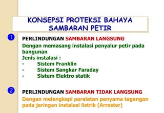 KONSEPSI PROTEKSI BAHAYA
SAMBARAN PETIR
 PERLINDUNGAN SAMBARAN LANGSUNG
Dengan memasang instalasi penyalur petir pada
bangunan
Jenis instalasi :
- Sistem Franklin
- Sistem Sangkar Faraday
- Sistem Elektro statik
 PERLINDUNGAN SAMBARAN TIDAK LANGSUNG
Dengan melengkapi peralatan penyama tegangan
pada jaringan instalasi listrik (Arrester)
 