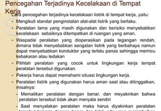 Pencegahan Terjadinya Kecelakaan di Tempat
Kerja
Cara pencegahan terjadinya kecelakaan listrik di tempat kerja, yaitu:
 Mengikuti standar penginstalan alat-alat listrik yang berlaku.
 Peralatan lama yang masih digunakan dan berisiko menyebabkan
kecelakaan sebaiknya ditempatkan di ruangan yang aman.
 Waspadai peralatan yang dioperasikan pada tegangan rendah,
dimana tidak menyebabkan sengatan listrik yang berbahaya namun
dapat menyebabkan konduktor yang terlalu panas sehingga memicu
kebakaran atau ledakan
 Pilihlah peralatan yang cocok untuk lingkungan kerja tempat
peralatan tersebut digunakan.
 Pekerja harus dapat memahami situasi lingkungan kerja.
 Peralatan listrik yang digunakan harus aman saat atau ditinggalkan,
misalnya:
- Mematikan peralatan dengan benar, dan meyakinkan bahwa
peralatan tersebut tidak akan menyala sendiri
- Saat menyalakan peralatan maka harus diyakinkan peralatan
 