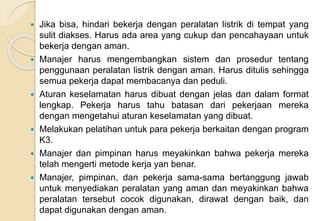  Jika bisa, hindari bekerja dengan peralatan listrik di tempat yang
sulit diakses. Harus ada area yang cukup dan pencahayaan untuk
bekerja dengan aman.
 Manajer harus mengembangkan sistem dan prosedur tentang
penggunaan peralatan listrik dengan aman. Harus ditulis sehingga
semua pekerja dapat membacanya dan peduli.
 Aturan keselamatan harus dibuat dengan jelas dan dalam format
lengkap. Pekerja harus tahu batasan dari pekerjaan mereka
dengan mengetahui aturan keselamatan yang dibuat.
 Melakukan pelatihan untuk para pekerja berkaitan dengan program
K3.
 Manajer dan pimpinan harus meyakinkan bahwa pekerja mereka
telah mengerti metode kerja yan benar.
 Manajer, pimpinan, dan pekerja sama-sama bertanggung jawab
untuk menyediakan peralatan yang aman dan meyakinkan bahwa
peralatan tersebut cocok digunakan, dirawat dengan baik, dan
dapat digunakan dengan aman.
 