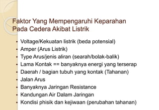 Faktor Yang Mempengaruhi Keparahan
Pada Cedera Akibat Listrik
 Voltage/Kekuatan listrik (beda potensial)
 Amper (Arus Listrik)
 Type Arus/jenis aliran (searah/bolak-balik)
 Lama Kontak == banyaknya energi yang terserap
 Daerah / bagian tubuh yang kontak (Tahanan)
 Jalan Arus
 Banyaknya Jaringan Resistance
 Kandungan Air Dalam Jaringan
 Kondisi phisik dan kejiwaan (perubahan tahanan)
 