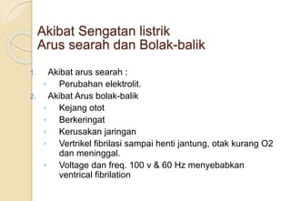 Akibat Sengatan listrik
Arus searah dan Bolak-balik
1. Akibat arus searah :
◦ Perubahan elektrolit.
2. Akibat Arus bolak-balik
◦ Kejang otot
◦ Berkeringat
◦ Kerusakan jaringan
◦ Vertrikel fibrilasi sampai henti jantung, otak kurang O2
dan meninggal.
◦ Voltage dan freq. 100 v & 60 Hz menyebabkan
ventrical fibrilation
 