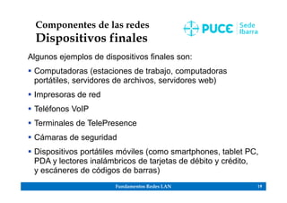 Fundamentos Redes LAN 19
Componentes de las redes
Dispositivos finales
Algunos ejemplos de dispositivos finales son:
 Computadoras (estaciones de trabajo, computadoras
portátiles, servidores de archivos, servidores web)
 Impresoras de red
 Teléfonos VoIP
 Terminales de TelePresence
 Cámaras de seguridad
 Dispositivos portátiles móviles (como smartphones, tablet PC,
PDA y lectores inalámbricos de tarjetas de débito y crédito,
y escáneres de códigos de barras)
 