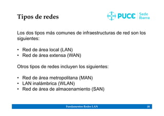 Fundamentos Redes LAN 35
Tipos de redes
Los dos tipos más comunes de infraestructuras de red son los
siguientes:
• Red de área local (LAN)
• Red de área extensa (WAN)
Otros tipos de redes incluyen los siguientes:
• Red de área metropolitana (MAN)
• LAN inalámbrica (WLAN)
• Red de área de almacenamiento (SAN)
 