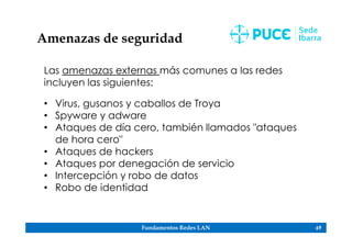 Fundamentos Redes LAN 69
Amenazas de seguridad
Las amenazas externas más comunes a las redes
incluyen las siguientes:
• Virus, gusanos y caballos de Troya
• Spyware y adware
• Ataques de día cero, también llamados "ataques
de hora cero"
• Ataques de hackers
• Ataques por denegación de servicio
• Intercepción y robo de datos
• Robo de identidad
 