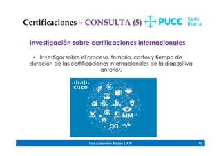 Fundamentos Redes LAN 73
Certificaciones – CONSULTA (5)
Investigación sobre certificaciones internacionales
• Investigar sobre el proceso, temario, costos y tiempo de
duración de las certificaciones internacionales de la diapositiva
anterior.
 
