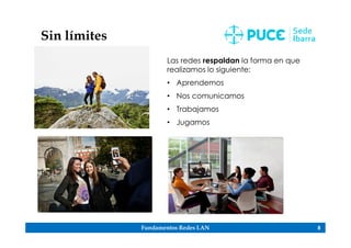 Fundamentos Redes LAN 8
Sin límites
Las redes respaldan la forma en que
realizamos lo siguiente:
• Aprendemos
• Nos comunicamos
• Trabajamos
• Jugamos
 