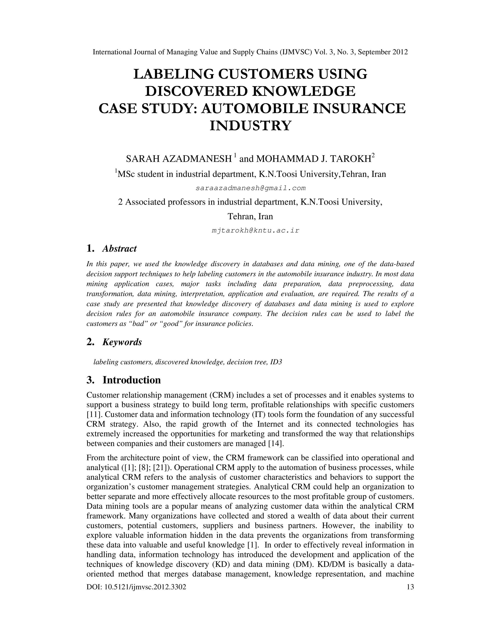 International Journal of Managing Value and Supply Chains (IJMVSC) Vol. 3, No. 3, September 2012
DOI: 10.5121/ijmvsc.2012.3302 13
LABELING CUSTOMERS USING
DISCOVERED KNOWLEDGE
CASE STUDY: AUTOMOBILE INSURANCE
INDUSTRY
SARAH AZADMANESH 1
and MOHAMMAD J. TAROKH2
1
MSc student in industrial department, K.N.Toosi University,Tehran, Iran
saraazadmanesh@gmail.com
2 Associated professors in industrial department, K.N.Toosi University,
Tehran, Iran
mjtarokh@kntu.ac.ir
1. Abstract
In this paper, we used the knowledge discovery in databases and data mining, one of the data-based
decision support techniques to help labeling customers in the automobile insurance industry. In most data
mining application cases, major tasks including data preparation, data preprocessing, data
transformation, data mining, interpretation, application and evaluation, are required. The results of a
case study are presented that knowledge discovery of databases and data mining is used to explore
decision rules for an automobile insurance company. The decision rules can be used to label the
customers as “bad” or “good” for insurance policies.
2. Keywords
labeling customers, discovered knowledge, decision tree, ID3
3. Introduction
Customer relationship management (CRM) includes a set of processes and it enables systems to
support a business strategy to build long term, profitable relationships with specific customers
[11]. Customer data and information technology (IT) tools form the foundation of any successful
CRM strategy. Also, the rapid growth of the Internet and its connected technologies has
extremely increased the opportunities for marketing and transformed the way that relationships
between companies and their customers are managed [14].
From the architecture point of view, the CRM framework can be classified into operational and
analytical ([1]; [8]; [21]). Operational CRM apply to the automation of business processes, while
analytical CRM refers to the analysis of customer characteristics and behaviors to support the
organization’s customer management strategies. Analytical CRM could help an organization to
better separate and more effectively allocate resources to the most profitable group of customers.
Data mining tools are a popular means of analyzing customer data within the analytical CRM
framework. Many organizations have collected and stored a wealth of data about their current
customers, potential customers, suppliers and business partners. However, the inability to
explore valuable information hidden in the data prevents the organizations from transforming
these data into valuable and useful knowledge [1]. In order to effectively reveal information in
handling data, information technology has introduced the development and application of the
techniques of knowledge discovery (KD) and data mining (DM). KD/DM is basically a data-
oriented method that merges database management, knowledge representation, and machine
 