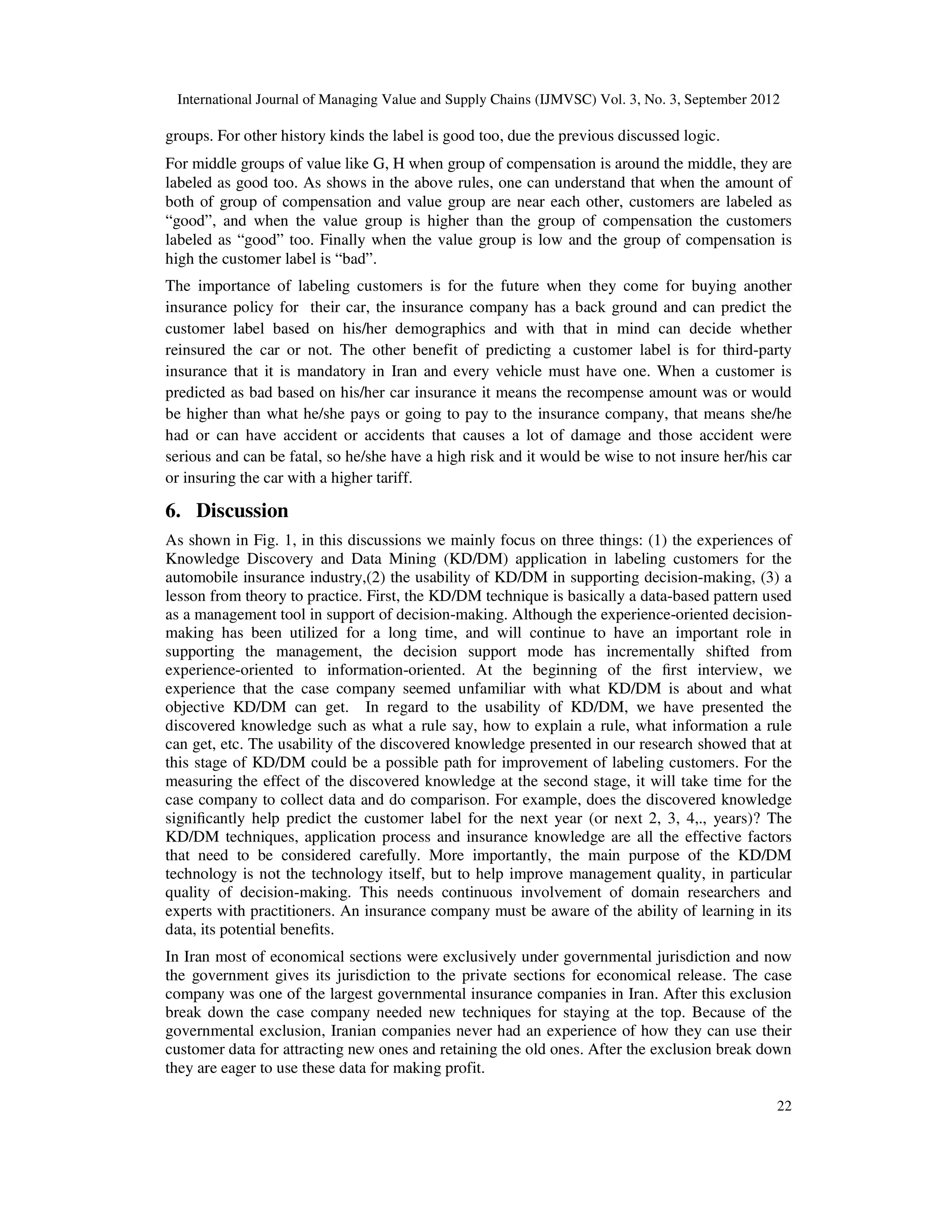 International Journal of Managing Value and Supply Chains (IJMVSC) Vol. 3, No. 3, September 2012
22
groups. For other history kinds the label is good too, due the previous discussed logic.
For middle groups of value like G, H when group of compensation is around the middle, they are
labeled as good too. As shows in the above rules, one can understand that when the amount of
both of group of compensation and value group are near each other, customers are labeled as
“good”, and when the value group is higher than the group of compensation the customers
labeled as “good” too. Finally when the value group is low and the group of compensation is
high the customer label is “bad”.
The importance of labeling customers is for the future when they come for buying another
insurance policy for their car, the insurance company has a back ground and can predict the
customer label based on his/her demographics and with that in mind can decide whether
reinsured the car or not. The other benefit of predicting a customer label is for third-party
insurance that it is mandatory in Iran and every vehicle must have one. When a customer is
predicted as bad based on his/her car insurance it means the recompense amount was or would
be higher than what he/she pays or going to pay to the insurance company, that means she/he
had or can have accident or accidents that causes a lot of damage and those accident were
serious and can be fatal, so he/she have a high risk and it would be wise to not insure her/his car
or insuring the car with a higher tariff.
6. Discussion
As shown in Fig. 1, in this discussions we mainly focus on three things: (1) the experiences of
Knowledge Discovery and Data Mining (KD/DM) application in labeling customers for the
automobile insurance industry,(2) the usability of KD/DM in supporting decision-making, (3) a
lesson from theory to practice. First, the KD/DM technique is basically a data-based pattern used
as a management tool in support of decision-making. Although the experience-oriented decision-
making has been utilized for a long time, and will continue to have an important role in
supporting the management, the decision support mode has incrementally shifted from
experience-oriented to information-oriented. At the beginning of the first interview, we
experience that the case company seemed unfamiliar with what KD/DM is about and what
objective KD/DM can get. In regard to the usability of KD/DM, we have presented the
discovered knowledge such as what a rule say, how to explain a rule, what information a rule
can get, etc. The usability of the discovered knowledge presented in our research showed that at
this stage of KD/DM could be a possible path for improvement of labeling customers. For the
measuring the effect of the discovered knowledge at the second stage, it will take time for the
case company to collect data and do comparison. For example, does the discovered knowledge
significantly help predict the customer label for the next year (or next 2, 3, 4,., years)? The
KD/DM techniques, application process and insurance knowledge are all the effective factors
that need to be considered carefully. More importantly, the main purpose of the KD/DM
technology is not the technology itself, but to help improve management quality, in particular
quality of decision-making. This needs continuous involvement of domain researchers and
experts with practitioners. An insurance company must be aware of the ability of learning in its
data, its potential benefits.
In Iran most of economical sections were exclusively under governmental jurisdiction and now
the government gives its jurisdiction to the private sections for economical release. The case
company was one of the largest governmental insurance companies in Iran. After this exclusion
break down the case company needed new techniques for staying at the top. Because of the
governmental exclusion, Iranian companies never had an experience of how they can use their
customer data for attracting new ones and retaining the old ones. After the exclusion break down
they are eager to use these data for making profit.
 
