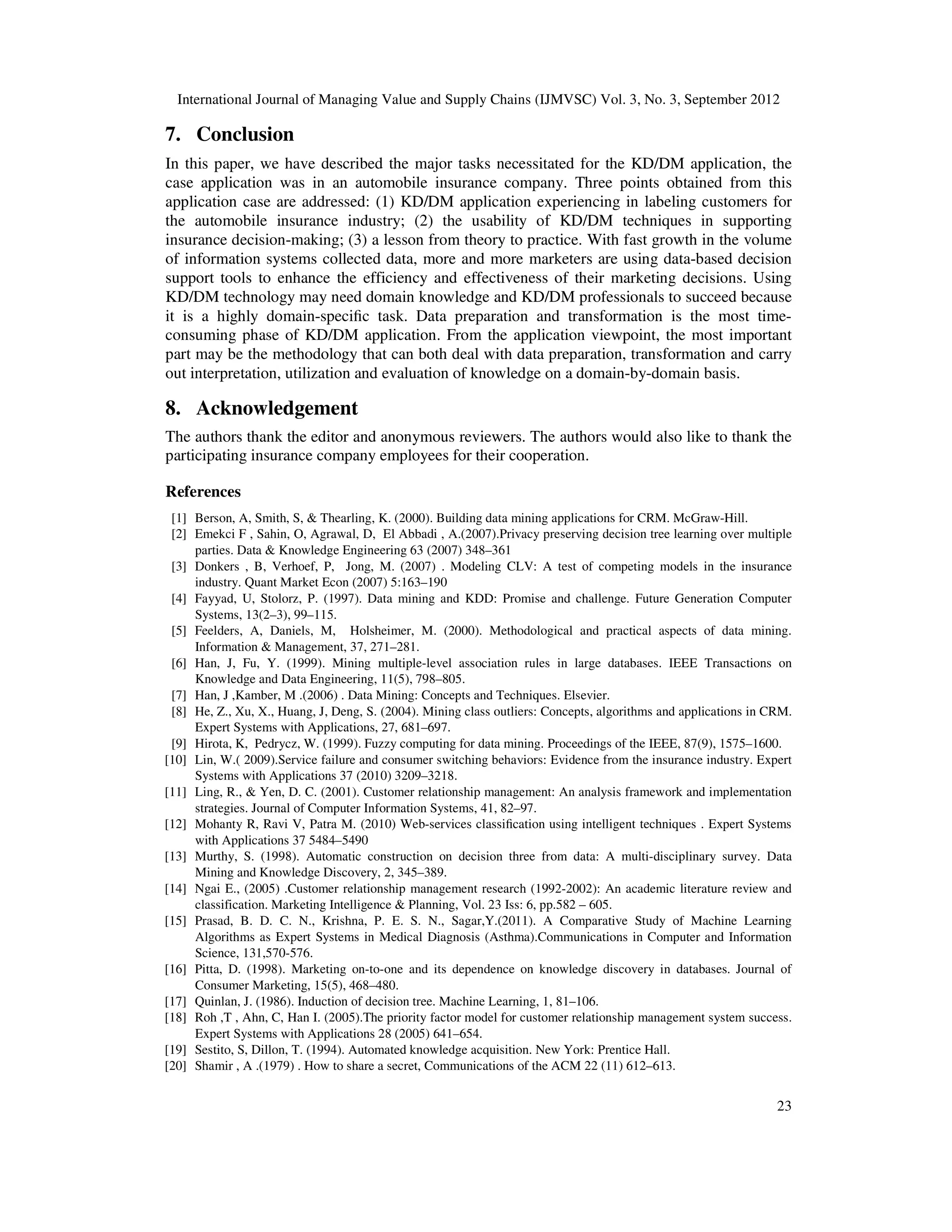 International Journal of Managing Value and Supply Chains (IJMVSC) Vol. 3, No. 3, September 2012
23
7. Conclusion
In this paper, we have described the major tasks necessitated for the KD/DM application, the
case application was in an automobile insurance company. Three points obtained from this
application case are addressed: (1) KD/DM application experiencing in labeling customers for
the automobile insurance industry; (2) the usability of KD/DM techniques in supporting
insurance decision-making; (3) a lesson from theory to practice. With fast growth in the volume
of information systems collected data, more and more marketers are using data-based decision
support tools to enhance the efficiency and effectiveness of their marketing decisions. Using
KD/DM technology may need domain knowledge and KD/DM professionals to succeed because
it is a highly domain-specific task. Data preparation and transformation is the most time-
consuming phase of KD/DM application. From the application viewpoint, the most important
part may be the methodology that can both deal with data preparation, transformation and carry
out interpretation, utilization and evaluation of knowledge on a domain-by-domain basis.
8. Acknowledgement
The authors thank the editor and anonymous reviewers. The authors would also like to thank the
participating insurance company employees for their cooperation.
References
[1] Berson, A, Smith, S, & Thearling, K. (2000). Building data mining applications for CRM. McGraw-Hill.
[2] Emekci F , Sahin, O, Agrawal, D, El Abbadi , A.(2007).Privacy preserving decision tree learning over multiple
parties. Data & Knowledge Engineering 63 (2007) 348–361
[3] Donkers , B, Verhoef, P, Jong, M. (2007) . Modeling CLV: A test of competing models in the insurance
industry. Quant Market Econ (2007) 5:163–190
[4] Fayyad, U, Stolorz, P. (1997). Data mining and KDD: Promise and challenge. Future Generation Computer
Systems, 13(2–3), 99–115.
[5] Feelders, A, Daniels, M, Holsheimer, M. (2000). Methodological and practical aspects of data mining.
Information & Management, 37, 271–281.
[6] Han, J, Fu, Y. (1999). Mining multiple-level association rules in large databases. IEEE Transactions on
Knowledge and Data Engineering, 11(5), 798–805.
[7] Han, J ,Kamber, M .(2006) . Data Mining: Concepts and Techniques. Elsevier.
[8] He, Z., Xu, X., Huang, J, Deng, S. (2004). Mining class outliers: Concepts, algorithms and applications in CRM.
Expert Systems with Applications, 27, 681–697.
[9] Hirota, K, Pedrycz, W. (1999). Fuzzy computing for data mining. Proceedings of the IEEE, 87(9), 1575–1600.
[10] Lin, W.( 2009).Service failure and consumer switching behaviors: Evidence from the insurance industry. Expert
Systems with Applications 37 (2010) 3209–3218.
[11] Ling, R., & Yen, D. C. (2001). Customer relationship management: An analysis framework and implementation
strategies. Journal of Computer Information Systems, 41, 82–97.
[12] Mohanty R, Ravi V, Patra M. (2010) Web-services classification using intelligent techniques . Expert Systems
with Applications 37 5484–5490
[13] Murthy, S. (1998). Automatic construction on decision three from data: A multi-disciplinary survey. Data
Mining and Knowledge Discovery, 2, 345–389.
[14] Ngai E., (2005) .Customer relationship management research (1992-2002): An academic literature review and
classification. Marketing Intelligence & Planning, Vol. 23 Iss: 6, pp.582 – 605.
[15] Prasad, B. D. C. N., Krishna, P. E. S. N., Sagar,Y.(2011). A Comparative Study of Machine Learning
Algorithms as Expert Systems in Medical Diagnosis (Asthma).Communications in Computer and Information
Science, 131,570-576.
[16] Pitta, D. (1998). Marketing on-to-one and its dependence on knowledge discovery in databases. Journal of
Consumer Marketing, 15(5), 468–480.
[17] Quinlan, J. (1986). Induction of decision tree. Machine Learning, 1, 81–106.
[18] Roh ,T , Ahn, C, Han I. (2005).The priority factor model for customer relationship management system success.
Expert Systems with Applications 28 (2005) 641–654.
[19] Sestito, S, Dillon, T. (1994). Automated knowledge acquisition. New York: Prentice Hall.
[20] Shamir , A .(1979) . How to share a secret, Communications of the ACM 22 (11) 612–613.
 