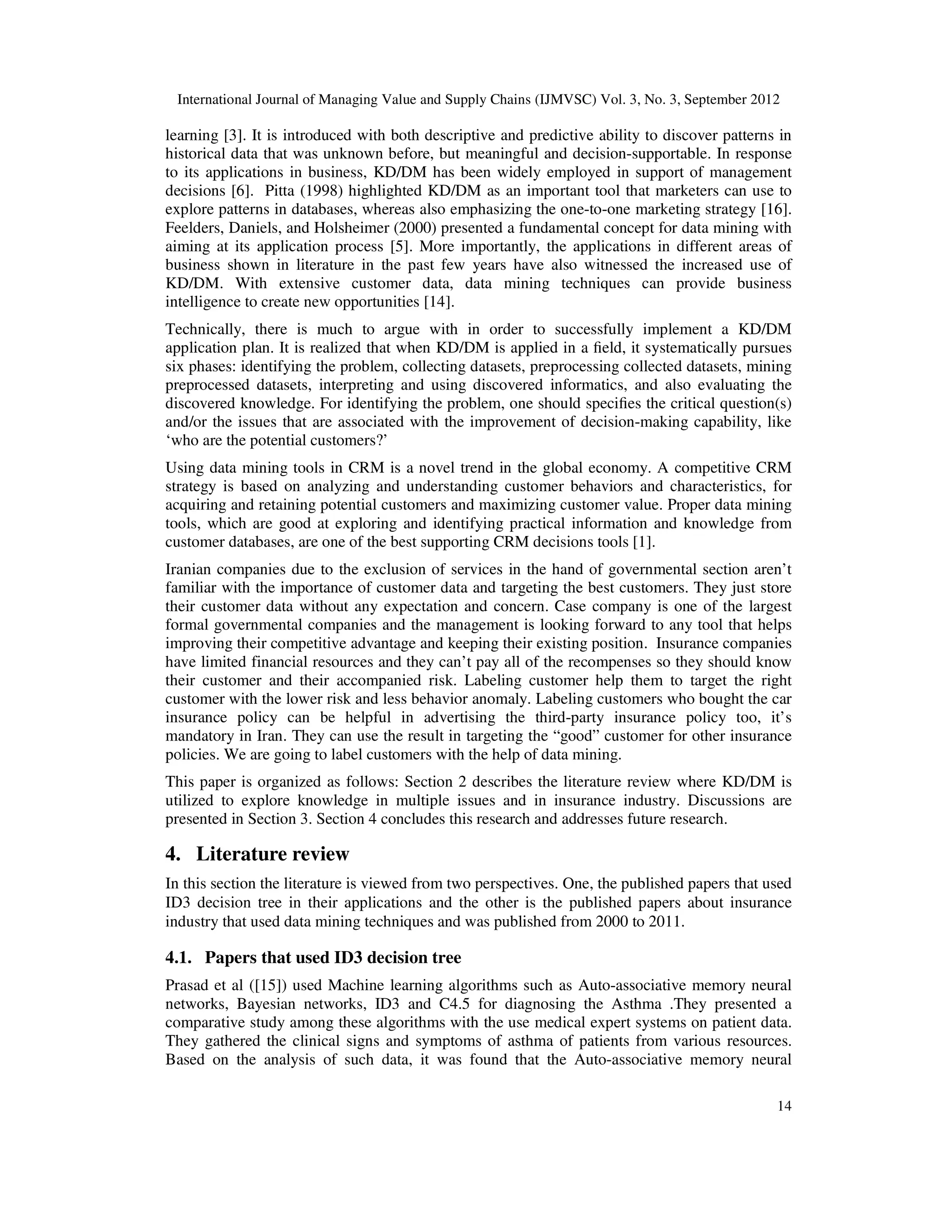 International Journal of Managing Value and Supply Chains (IJMVSC) Vol. 3, No. 3, September 2012
14
learning [3]. It is introduced with both descriptive and predictive ability to discover patterns in
historical data that was unknown before, but meaningful and decision-supportable. In response
to its applications in business, KD/DM has been widely employed in support of management
decisions [6]. Pitta (1998) highlighted KD/DM as an important tool that marketers can use to
explore patterns in databases, whereas also emphasizing the one-to-one marketing strategy [16].
Feelders, Daniels, and Holsheimer (2000) presented a fundamental concept for data mining with
aiming at its application process [5]. More importantly, the applications in different areas of
business shown in literature in the past few years have also witnessed the increased use of
KD/DM. With extensive customer data, data mining techniques can provide business
intelligence to create new opportunities [14].
Technically, there is much to argue with in order to successfully implement a KD/DM
application plan. It is realized that when KD/DM is applied in a field, it systematically pursues
six phases: identifying the problem, collecting datasets, preprocessing collected datasets, mining
preprocessed datasets, interpreting and using discovered informatics, and also evaluating the
discovered knowledge. For identifying the problem, one should specifies the critical question(s)
and/or the issues that are associated with the improvement of decision-making capability, like
‘who are the potential customers?’
Using data mining tools in CRM is a novel trend in the global economy. A competitive CRM
strategy is based on analyzing and understanding customer behaviors and characteristics, for
acquiring and retaining potential customers and maximizing customer value. Proper data mining
tools, which are good at exploring and identifying practical information and knowledge from
customer databases, are one of the best supporting CRM decisions tools [1].
Iranian companies due to the exclusion of services in the hand of governmental section aren’t
familiar with the importance of customer data and targeting the best customers. They just store
their customer data without any expectation and concern. Case company is one of the largest
formal governmental companies and the management is looking forward to any tool that helps
improving their competitive advantage and keeping their existing position. Insurance companies
have limited financial resources and they can’t pay all of the recompenses so they should know
their customer and their accompanied risk. Labeling customer help them to target the right
customer with the lower risk and less behavior anomaly. Labeling customers who bought the car
insurance policy can be helpful in advertising the third-party insurance policy too, it’s
mandatory in Iran. They can use the result in targeting the “good” customer for other insurance
policies. We are going to label customers with the help of data mining.
This paper is organized as follows: Section 2 describes the literature review where KD/DM is
utilized to explore knowledge in multiple issues and in insurance industry. Discussions are
presented in Section 3. Section 4 concludes this research and addresses future research.
4. Literature review
In this section the literature is viewed from two perspectives. One, the published papers that used
ID3 decision tree in their applications and the other is the published papers about insurance
industry that used data mining techniques and was published from 2000 to 2011.
4.1. Papers that used ID3 decision tree
Prasad et al ([15]) used Machine learning algorithms such as Auto-associative memory neural
networks, Bayesian networks, ID3 and C4.5 for diagnosing the Asthma .They presented a
comparative study among these algorithms with the use medical expert systems on patient data.
They gathered the clinical signs and symptoms of asthma of patients from various resources.
Based on the analysis of such data, it was found that the Auto-associative memory neural
 