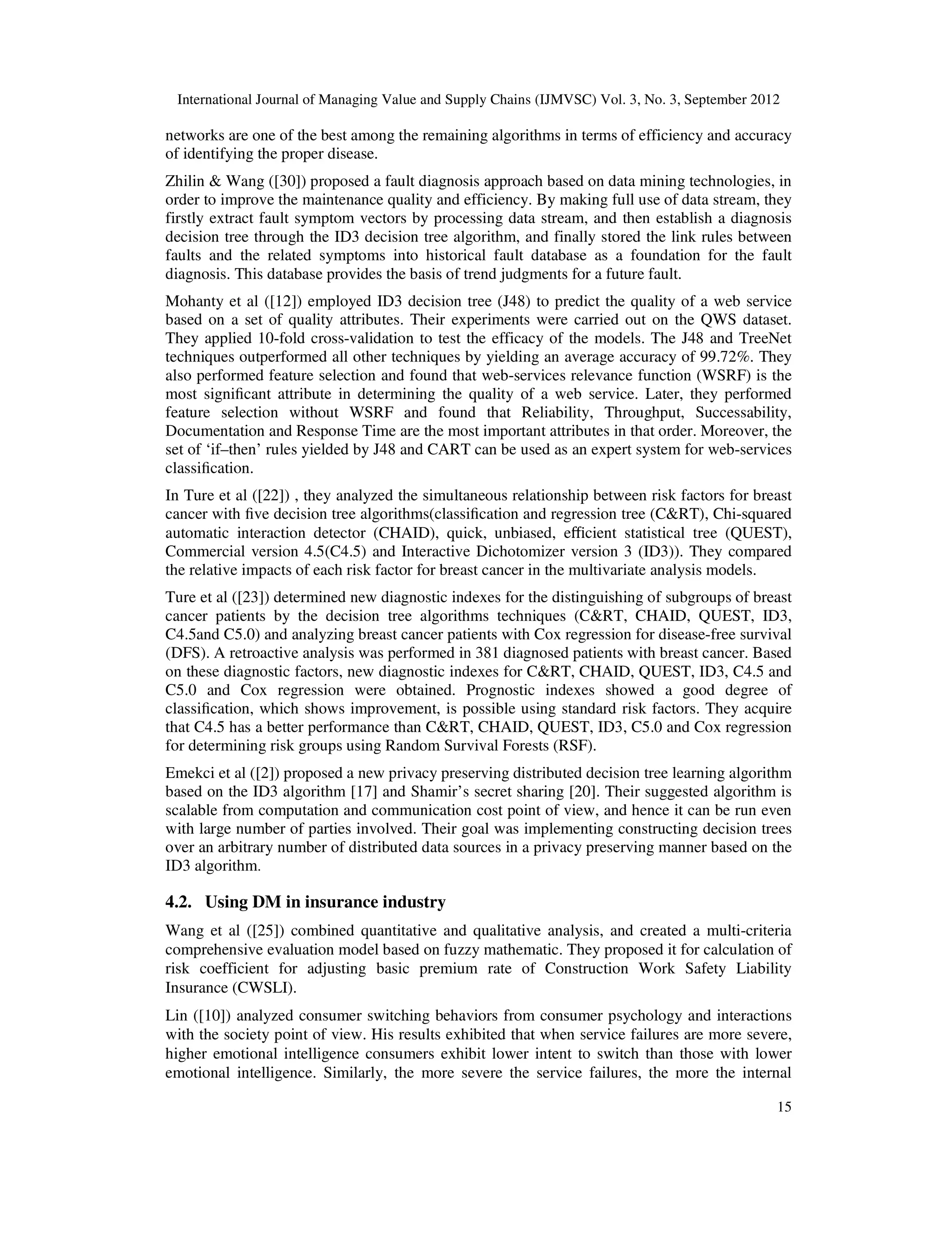 International Journal of Managing Value and Supply Chains (IJMVSC) Vol. 3, No. 3, September 2012
15
networks are one of the best among the remaining algorithms in terms of efficiency and accuracy
of identifying the proper disease.
Zhilin & Wang ([30]) proposed a fault diagnosis approach based on data mining technologies, in
order to improve the maintenance quality and efficiency. By making full use of data stream, they
firstly extract fault symptom vectors by processing data stream, and then establish a diagnosis
decision tree through the ID3 decision tree algorithm, and finally stored the link rules between
faults and the related symptoms into historical fault database as a foundation for the fault
diagnosis. This database provides the basis of trend judgments for a future fault.
Mohanty et al ([12]) employed ID3 decision tree (J48) to predict the quality of a web service
based on a set of quality attributes. Their experiments were carried out on the QWS dataset.
They applied 10-fold cross-validation to test the efficacy of the models. The J48 and TreeNet
techniques outperformed all other techniques by yielding an average accuracy of 99.72%. They
also performed feature selection and found that web-services relevance function (WSRF) is the
most significant attribute in determining the quality of a web service. Later, they performed
feature selection without WSRF and found that Reliability, Throughput, Successability,
Documentation and Response Time are the most important attributes in that order. Moreover, the
set of ‘if–then’ rules yielded by J48 and CART can be used as an expert system for web-services
classification.
In Ture et al ([22]) , they analyzed the simultaneous relationship between risk factors for breast
cancer with five decision tree algorithms(classification and regression tree (C&RT), Chi-squared
automatic interaction detector (CHAID), quick, unbiased, eﬃcient statistical tree (QUEST),
Commercial version 4.5(C4.5) and Interactive Dichotomizer version 3 (ID3)). They compared
the relative impacts of each risk factor for breast cancer in the multivariate analysis models.
Ture et al ([23]) determined new diagnostic indexes for the distinguishing of subgroups of breast
cancer patients by the decision tree algorithms techniques (C&RT, CHAID, QUEST, ID3,
C4.5and C5.0) and analyzing breast cancer patients with Cox regression for disease-free survival
(DFS). A retroactive analysis was performed in 381 diagnosed patients with breast cancer. Based
on these diagnostic factors, new diagnostic indexes for C&RT, CHAID, QUEST, ID3, C4.5 and
C5.0 and Cox regression were obtained. Prognostic indexes showed a good degree of
classification, which shows improvement, is possible using standard risk factors. They acquire
that C4.5 has a better performance than C&RT, CHAID, QUEST, ID3, C5.0 and Cox regression
for determining risk groups using Random Survival Forests (RSF).
Emekci et al ([2]) proposed a new privacy preserving distributed decision tree learning algorithm
based on the ID3 algorithm [17] and Shamir’s secret sharing [20]. Their suggested algorithm is
scalable from computation and communication cost point of view, and hence it can be run even
with large number of parties involved. Their goal was implementing constructing decision trees
over an arbitrary number of distributed data sources in a privacy preserving manner based on the
ID3 algorithm.
4.2. Using DM in insurance industry
Wang et al ([25]) combined quantitative and qualitative analysis, and created a multi-criteria
comprehensive evaluation model based on fuzzy mathematic. They proposed it for calculation of
risk coefficient for adjusting basic premium rate of Construction Work Safety Liability
Insurance (CWSLI).
Lin ([10]) analyzed consumer switching behaviors from consumer psychology and interactions
with the society point of view. His results exhibited that when service failures are more severe,
higher emotional intelligence consumers exhibit lower intent to switch than those with lower
emotional intelligence. Similarly, the more severe the service failures, the more the internal
 