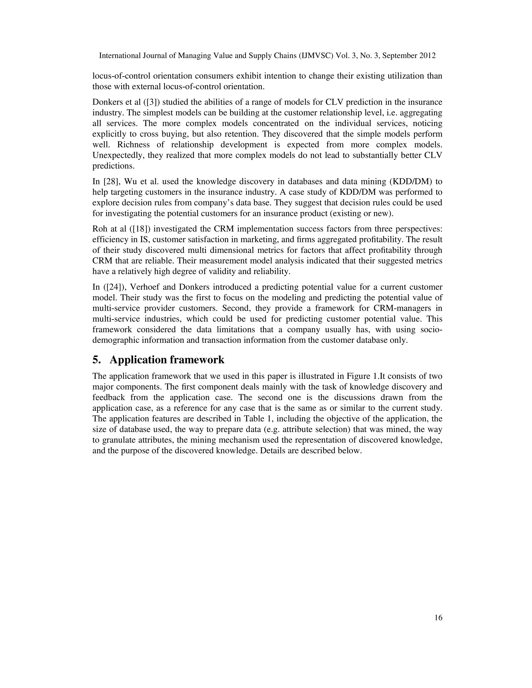 International Journal of Managing Value and Supply Chains (IJMVSC) Vol. 3, No. 3, September 2012
16
locus-of-control orientation consumers exhibit intention to change their existing utilization than
those with external locus-of-control orientation.
Donkers et al ([3]) studied the abilities of a range of models for CLV prediction in the insurance
industry. The simplest models can be building at the customer relationship level, i.e. aggregating
all services. The more complex models concentrated on the individual services, noticing
explicitly to cross buying, but also retention. They discovered that the simple models perform
well. Richness of relationship development is expected from more complex models.
Unexpectedly, they realized that more complex models do not lead to substantially better CLV
predictions.
In [28], Wu et al. used the knowledge discovery in databases and data mining (KDD/DM) to
help targeting customers in the insurance industry. A case study of KDD/DM was performed to
explore decision rules from company’s data base. They suggest that decision rules could be used
for investigating the potential customers for an insurance product (existing or new).
Roh at al ([18]) investigated the CRM implementation success factors from three perspectives:
efficiency in IS, customer satisfaction in marketing, and firms aggregated profitability. The result
of their study discovered multi dimensional metrics for factors that affect profitability through
CRM that are reliable. Their measurement model analysis indicated that their suggested metrics
have a relatively high degree of validity and reliability.
In ([24]), Verhoef and Donkers introduced a predicting potential value for a current customer
model. Their study was the first to focus on the modeling and predicting the potential value of
multi-service provider customers. Second, they provide a framework for CRM-managers in
multi-service industries, which could be used for predicting customer potential value. This
framework considered the data limitations that a company usually has, with using socio-
demographic information and transaction information from the customer database only.
5. Application framework
The application framework that we used in this paper is illustrated in Figure 1.It consists of two
major components. The first component deals mainly with the task of knowledge discovery and
feedback from the application case. The second one is the discussions drawn from the
application case, as a reference for any case that is the same as or similar to the current study.
The application features are described in Table 1, including the objective of the application, the
size of database used, the way to prepare data (e.g. attribute selection) that was mined, the way
to granulate attributes, the mining mechanism used the representation of discovered knowledge,
and the purpose of the discovered knowledge. Details are described below.
 