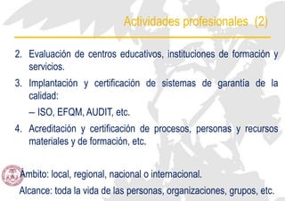 Actividades profesionales (2)
2. Evaluación de centros educativos, instituciones de formación y
servicios.
3. Implantación y certificación de sistemas de garantía de la
calidad:
– ISO, EFQM, AUDIT, etc.
4. Acreditación y certificación de procesos, personas y recursos
materiales y de formación, etc.
Ámbito: local, regional, nacional o internacional.
Alcance: toda la vida de las personas, organizaciones, grupos, etc.
 