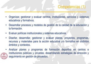 Competencias (1)
• Organizar, gestionar y evaluar centros, instituciones, servicios y sistemas
educativos y formativos.
• Desarrollar procesos y modelos de gestión de la calidad de la educación y
la formación.
• Evaluar políticas institucionales y sistemas educativos.
• Diseñar, desarrollar, gestionar y evaluar planes, proyectos, programas,
recursos y materiales para la acción educativa y/o formativa en distintos
ámbitos y contextos.
• Analizar planes y programas de formación deportiva en centros e
instituciones públicas y privadas, desarrollando estrategias de dirección y
seguimiento en gestión de proyectos.
 