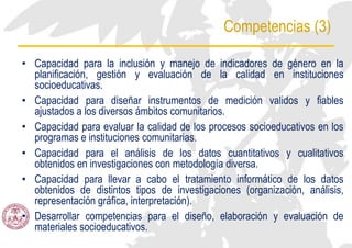 Competencias (3)
• Capacidad para la inclusión y manejo de indicadores de género en la
planificación, gestión y evaluación de la calidad en instituciones
socioeducativas.
• Capacidad para diseñar instrumentos de medición validos y fiables
ajustados a los diversos ámbitos comunitarios.
• Capacidad para evaluar la calidad de los procesos socioeducativos en los
programas e instituciones comunitarias.
• Capacidad para el análisis de los datos cuantitativos y cualitativos
obtenidos en investigaciones con metodología diversa.
• Capacidad para llevar a cabo el tratamiento informático de los datos
obtenidos de distintos tipos de investigaciones (organización, análisis,
representación gráfica, interpretación).
• Desarrollar competencias para el diseño, elaboración y evaluación de
materiales socioeducativos.
 