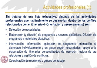 Actividades profesionales (1)
Sin tratarse de una lista exhaustiva, algunas de las actividades
profesionales que habitualmente se desarrollan dentro de los perfiles
relacionados con el itinerario 4 (Orientación y asesoramiento) son:
• Detección de necesidades.
• Elaboración (y difusión) de programas y recursos didácticos, Difusión de
programas y materiales didácticos.
• Intervención: Información; aplicación de programas; orientación al
alumnado individualmente y en grupo según necesidades; apoyo a la
elaboración de itinerarios personalizados de inserción; mejora de las
relaciones y gestión de conflictos.
• Coordinación de reuniones y grupos de trabajo.
 