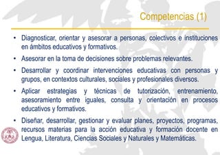 Competencias (1)
• Diagnosticar, orientar y asesorar a personas, colectivos e instituciones
en ámbitos educativos y formativos.
• Asesorar en la toma de decisiones sobre problemas relevantes.
• Desarrollar y coordinar intervenciones educativas con personas y
grupos, en contextos culturales, sociales y profesionales diversos.
• Aplicar estrategias y técnicas de tutorización, entrenamiento,
asesoramiento entre iguales, consulta y orientación en procesos
educativos y formativos.
• Diseñar, desarrollar, gestionar y evaluar planes, proyectos, programas,
recursos materias para la acción educativa y formación docente en
Lengua, Literatura, Ciencias Sociales y Naturales y Matemáticas.
 