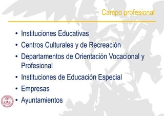 Campo profesional
• Instituciones Educativas
• Centros Culturales y de Recreación
• Departamentos de Orientación Vocacional y
Profesional
• Instituciones de Educación Especial
• Empresas
• Ayuntamientos
 