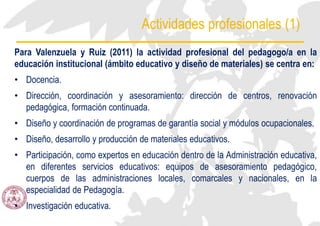 Actividades profesionales (1)
Para Valenzuela y Ruiz (2011) la actividad profesional del pedagogo/a en la
educación institucional (ámbito educativo y diseño de materiales) se centra en:
• Docencia.
• Dirección, coordinación y asesoramiento: dirección de centros, renovación
pedagógica, formación continuada.
• Diseño y coordinación de programas de garantía social y módulos ocupacionales.
• Diseño, desarrollo y producción de materiales educativos.
• Participación, como expertos en educación dentro de la Administración educativa,
en diferentes servicios educativos: equipos de asesoramiento pedagógico,
cuerpos de las administraciones locales, comarcales y nacionales, en la
especialidad de Pedagogía.
• Investigación educativa.
 
