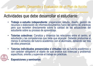 Actividades que debe desarrollar el estudiante:
• Trabajo o estudio independiente: preparación, estudio, diseño, gestión de
recursos o elaboración de informes/documentos fuera del centro de prácticas
pero que revierten directamente sobre la calidad de las actuaciones del
estudiante sobre su proceso de aprendizaje.
• Tutorías colectivas: Canaliza y dinamiza las relaciones entre el centro, el
estudiante y las competencias que tiene que alcanzar. Deberán producirse al
menos 5 contactos del tutor/a académico con el alumnado, debiendo ser tres
de ellos presencial.
• Tutorías individuales presenciales o virtuales con su tutor/a académico y
con carácter obligatorio al objeto de que analice sus vivencias y problemas
específicos, oriente y supervise el trabajo en prácticas.
• Exposiciones y seminarios
Diseño, Desarrollo y Evaluación de un Plan de Acción
 