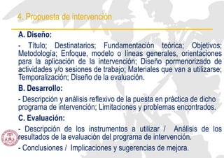 4. Propuesta de intervención
A. Diseño:
- Título; Destinatarios; Fundamentación teórica; Objetivos;
Metodología; Enfoque, modelo o líneas generales, orientaciones
para la aplicación de la intervención; Diseño pormenorizado de
actividades y/o sesiones de trabajo; Materiales que van a utilizarse;
Temporalización; Diseño de la evaluación.
B. Desarrollo:
- Descripción y análisis reflexivo de la puesta en práctica de dicho
programa de intervención; Limitaciones y problemas encontrados.
C. Evaluación:
- Descripción de los instrumentos a utilizar / Análisis de los
resultados de la evaluación del programa de intervención.
- Conclusiones / Implicaciones y sugerencias de mejora.
 