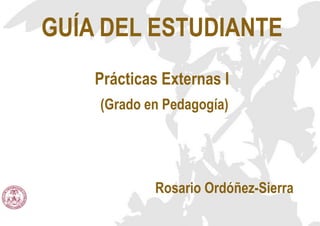 GUÍA DEL ESTUDIANTE
Prácticas Externas I
(Grado en Pedagogía)
Rosario Ordóñez-Sierra
 