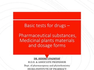 Basic tests for drugs –
Pharmaceutical substances,
Medicinal plants materials
and dosage forms
DR. SIDDHI UPADHYAY
H.O.D. & ASSOCIATE PROFESSOR
Dept. of pharmacognosy and phytochemistry
SIGMA INSTITUTE OF PHARMACY
 