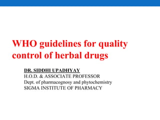 WHO guidelines for quality
control of herbal drugs
DR. SIDDHI UPADHYAY
H.O.D. & ASSOCIATE PROFESSOR
Dept. of pharmacognosy and phytochemistry
SIGMA INSTITUTE OF PHARMACY
 