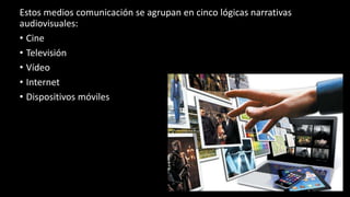 Estos medios comunicación se agrupan en cinco lógicas narrativas
audiovisuales:
• Cine
• Televisión
• Vídeo
• Internet
• Dispositivos móviles
 