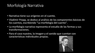 Morfología Narrativa
• Narrativa tiene sus orígenes en el cuento.
• Vladimir Propp, se dedico al análisis de los componentes básicos de
los cuentos, escribiendo "La morfología del cuento".
• La morfología narrativa representa el estudio de las formas y sus
transformaciones.
• Para el caso nuestro, la imagen y el sonido que cuentan con
características individuales propias.
 