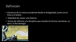 Definición
• Literatura de la cultura occidental desde la Antigüedad, junto con la
lírica y el teatro.
• Habilidad de contar una historia.
• Forma de referirse a la disciplina que estudia las formas narrativas, es
decir, la Narratología
 