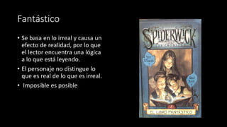 Fantástico
• Se basa en lo irreal y causa un
efecto de realidad, por lo que
el lector encuentra una lógica
a lo que está leyendo.
• El personaje no distingue lo
que es real de lo que es irreal.
• Imposible es posible
 