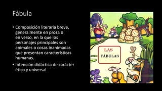Fábula
• Composición literaria breve,
generalmente en prosa o
en verso, en la que los
personajes principales son
animales o cosas inanimadas
que presentan características
humanas.
• Intención didáctica de carácter
ético y universal
 