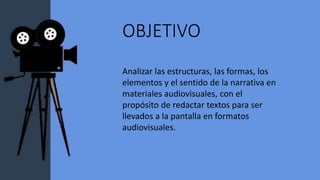OBJETIVO
Analizar las estructuras, las formas, los
elementos y el sentido de la narrativa en
materiales audiovisuales, con el
propósito de redactar textos para ser
llevados a la pantalla en formatos
audiovisuales.
 