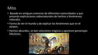 Mito
• Basado en antiguas creencias de diferentes comunidades y que
presenta explicaciones sobrenaturales de hechos o fenómenos
naturales.
• Forma de ver el mundo y de explicar los fenómenos que en él
existen..
• Hechos absurdos, se dan soluciones mágicas y aparecen personajes
fabulosos.
 