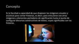 Concepto
Es la facultad o capacidad de que disponen las imágenes visuales y
acústicas para contar historias, es decir, para articularse con otras
imágenes y elementos portadores de significación hasta el punto de
configurar discursos constructivos de textos, cuyos significados son las
historias.
•
 