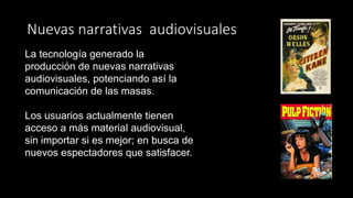 Nuevas narrativas audiovisuales
La tecnología generado la
producción de nuevas narrativas
audiovisuales, potenciando así la
comunicación de las masas.
Los usuarios actualmente tienen
acceso a más material audiovisual,
sin importar si es mejor; en busca de
nuevos espectadores que satisfacer.
 