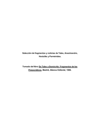 Selección de fragmentos y noticias de Tales, Anaximandro,
Heráclito y Parménides.
Tomado del libro De Tales a Demócrito: Fragmentos de los
Presocráticos, Madrid, Alianza Editorial, 1988.
 