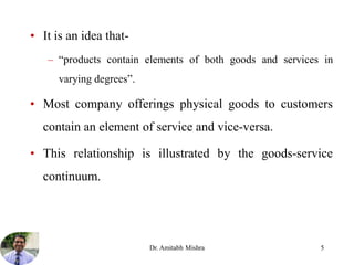 • It is an idea that-
– “products contain elements of both goods and services in
varying degrees”.
• Most company offerings physical goods to customers
contain an element of service and vice-versa.
• This relationship is illustrated by the goods-service
continuum.
Dr. Amitabh Mishra 5