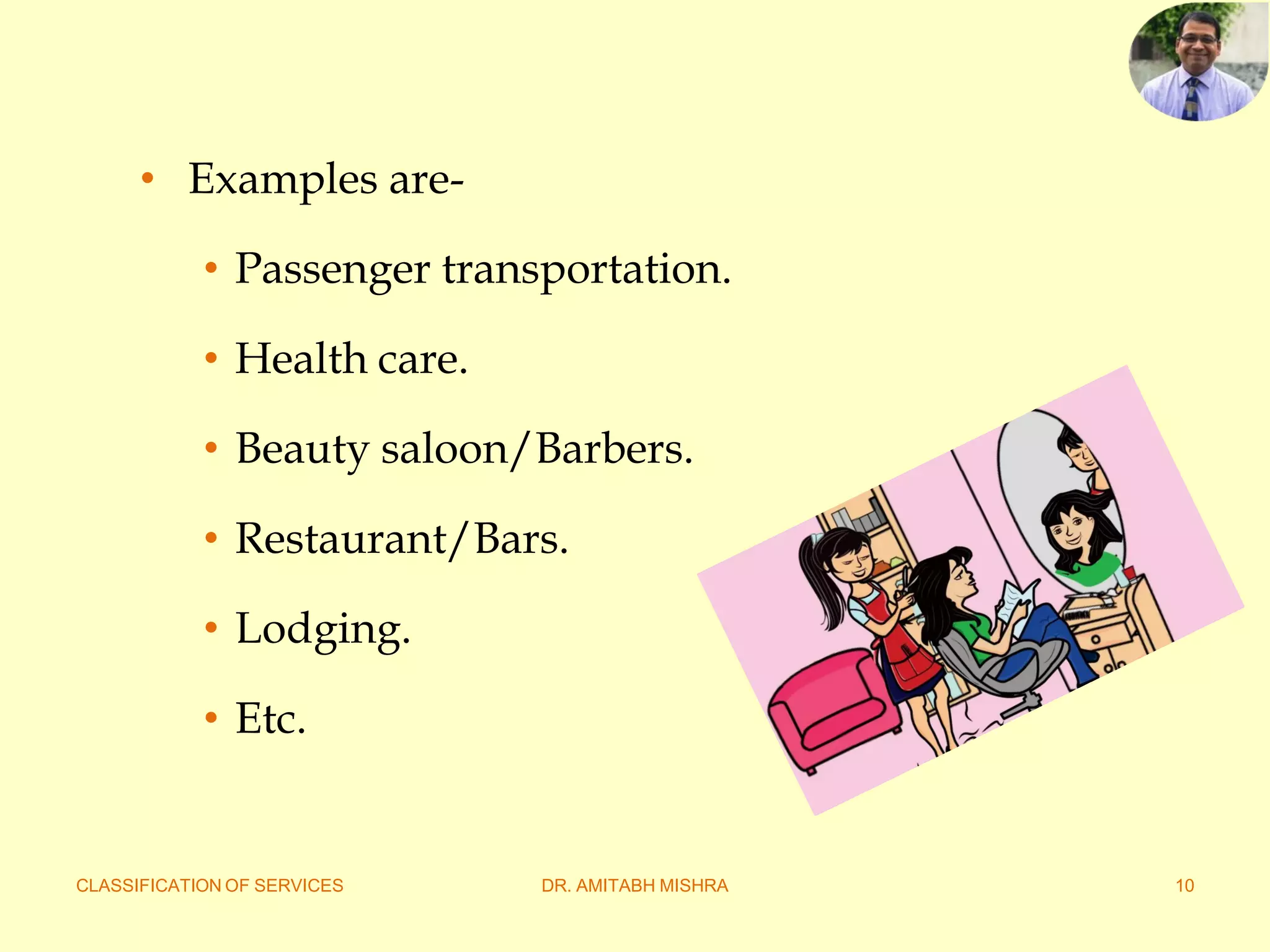CLASSIFICATION OF SERVICES DR. AMITABH MISHRA 10
• Examples are-
• Passenger transportation.
• Health care.
• Beauty saloon/Barbers.
• Restaurant/Bars.
• Lodging.
• Etc.
 