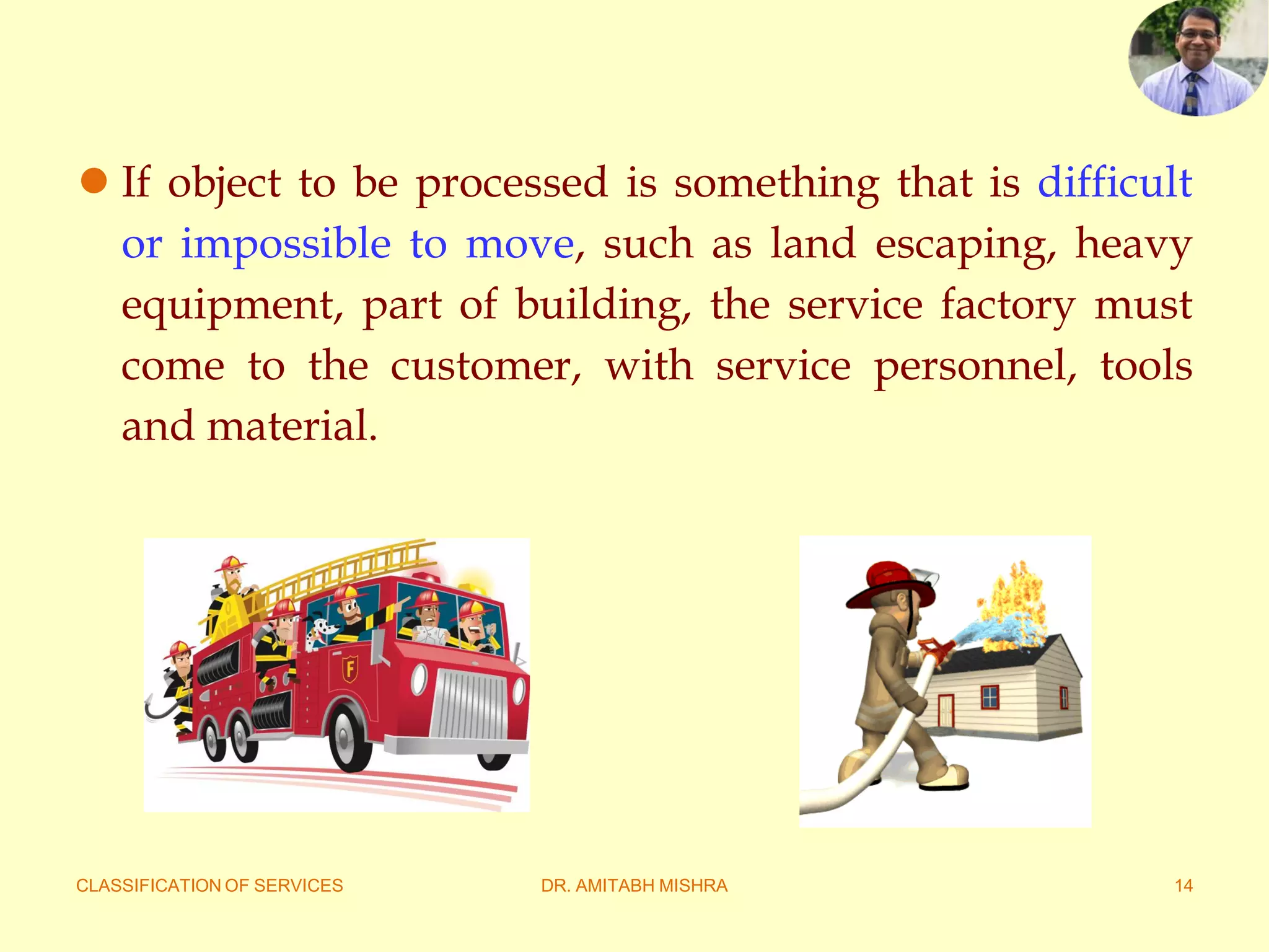 CLASSIFICATION OF SERVICES DR. AMITABH MISHRA 14
 If object to be processed is something that is difficult
or impossible to move, such as land escaping, heavy
equipment, part of building, the service factory must
come to the customer, with service personnel, tools
and material.
 