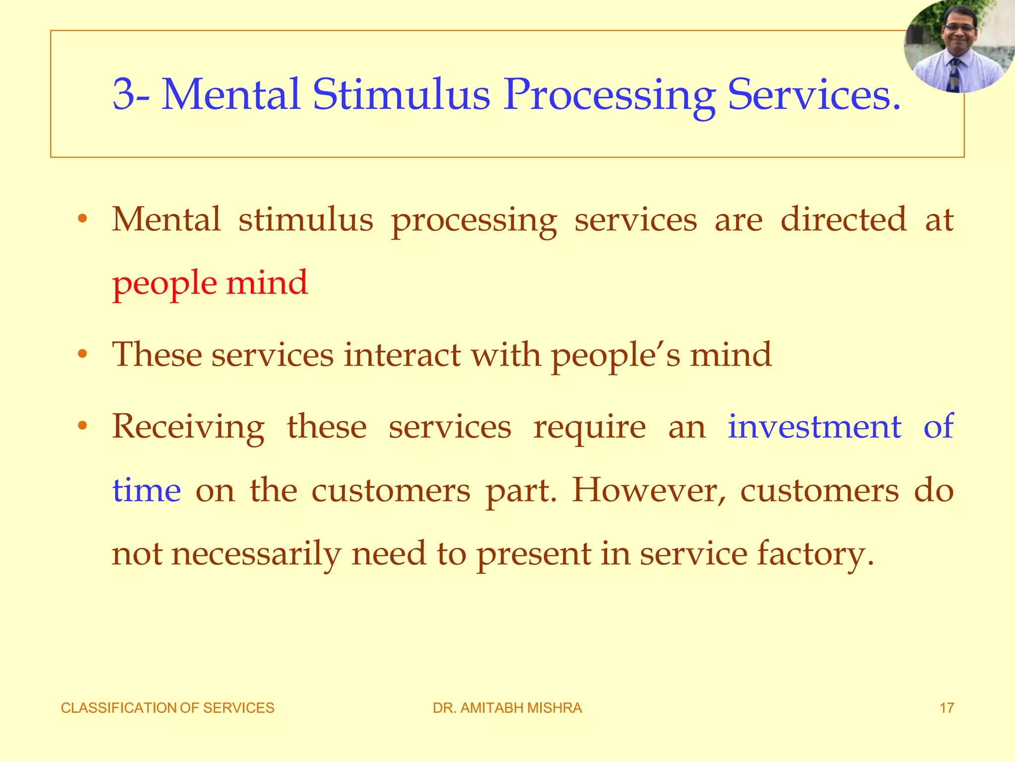 CLASSIFICATION OF SERVICES DR. AMITABH MISHRA 17
3- Mental Stimulus Processing Services.
• Mental stimulus processing services are directed at
people mind
• These services interact with people’s mind
• Receiving these services require an investment of
time on the customers part. However, customers do
not necessarily need to present in service factory.
 