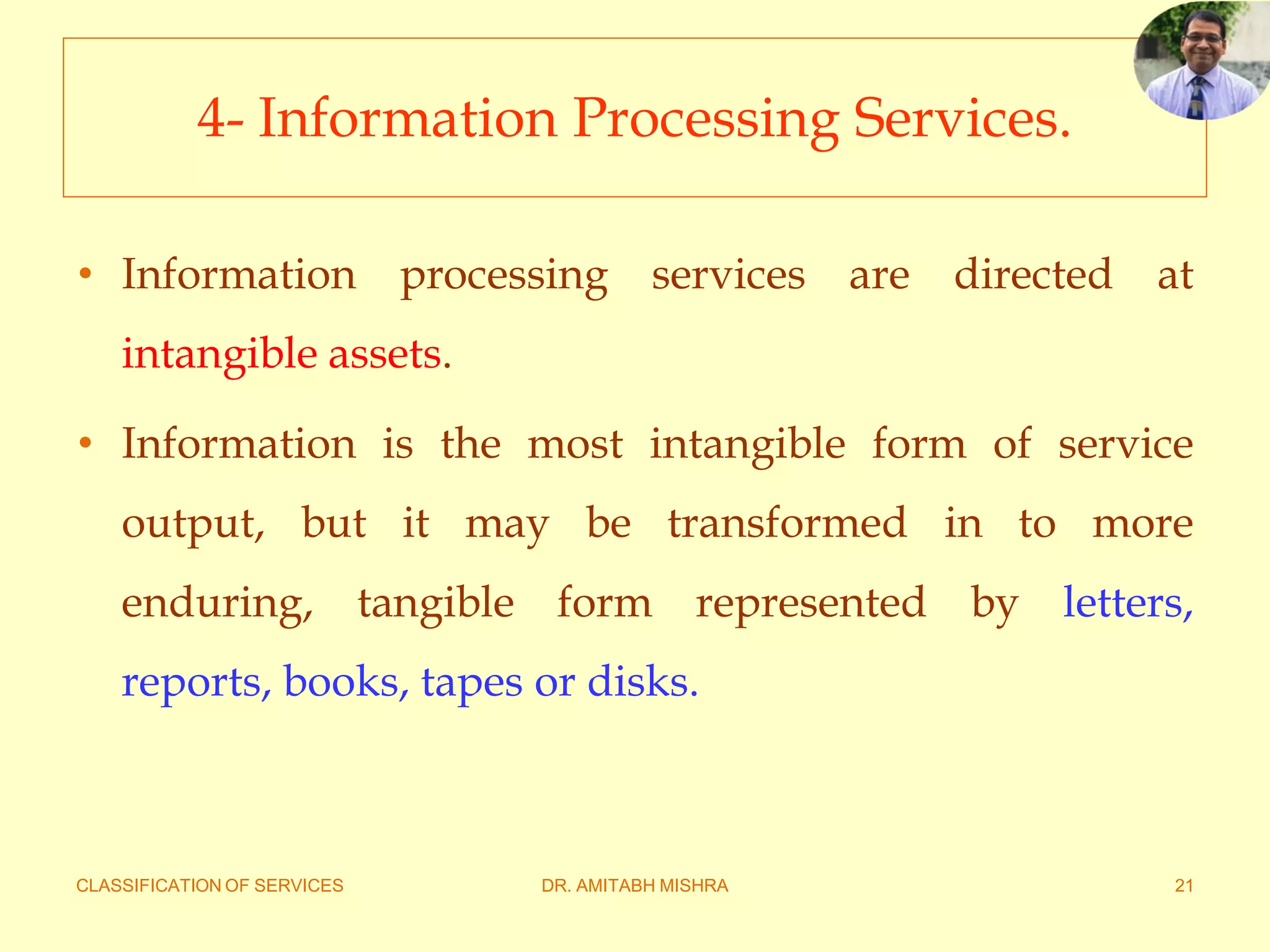 CLASSIFICATION OF SERVICES DR. AMITABH MISHRA 21
4- Information Processing Services.
• Information processing services are directed at
intangible assets.
• Information is the most intangible form of service
output, but it may be transformed in to more
enduring, tangible form represented by letters,
reports, books, tapes or disks.
 