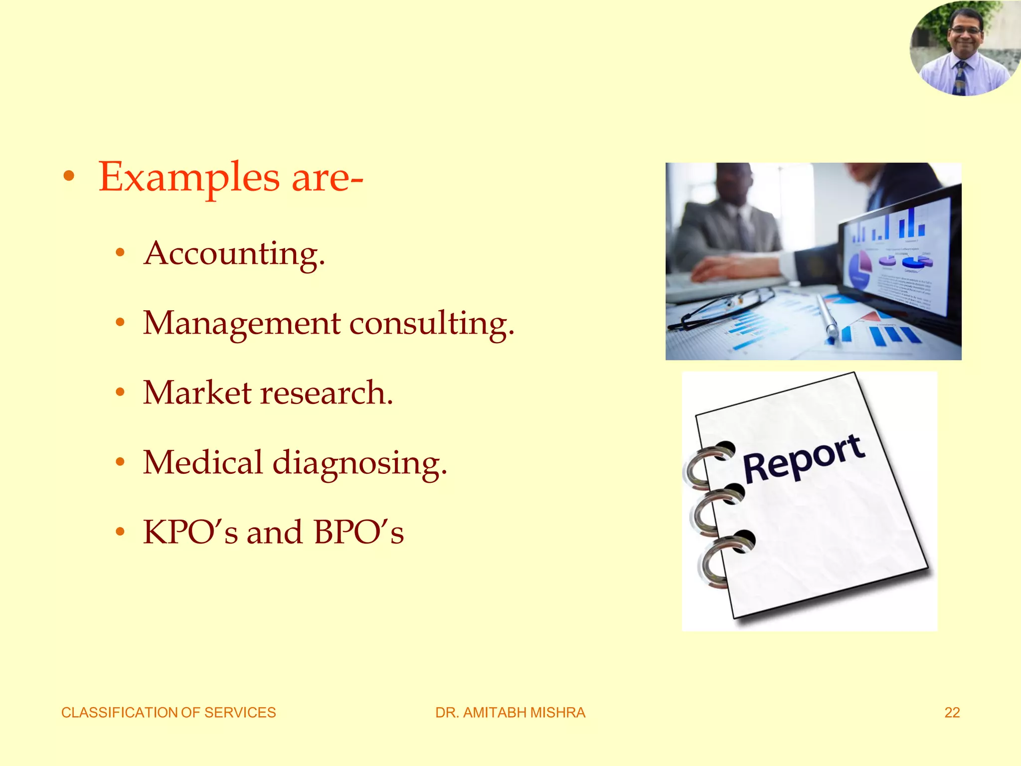 CLASSIFICATION OF SERVICES DR. AMITABH MISHRA 22
• Examples are-
• Accounting.
• Management consulting.
• Market research.
• Medical diagnosing.
• KPO’s and BPO’s
 